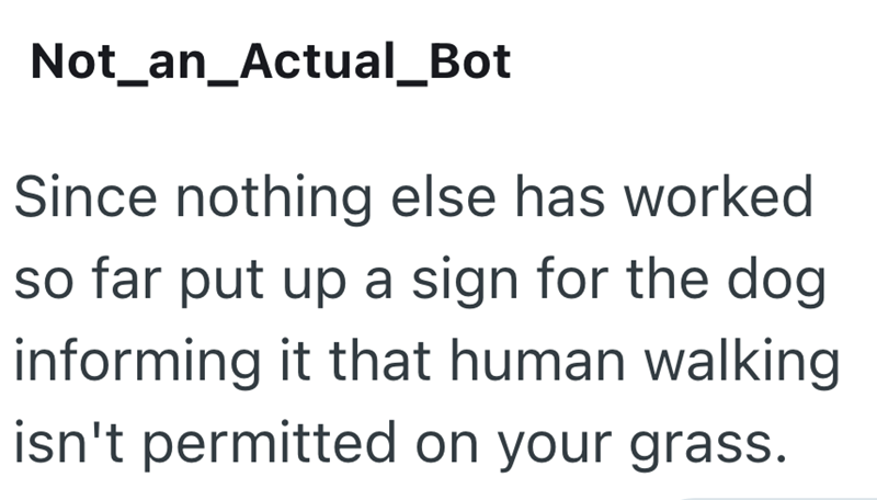 Not_an_Actual_Bot Since nothing else has worked so far put up a sign for the dog informing it that human walking isn't permitted on your grass.