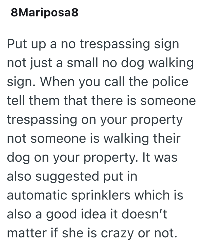 8Mariposa8 Put up a no trespassing sign not just a small no dog walking sign. When you call the police tell them that there is someone trespassing on your property not someone is walking their dog on your property. It was also suggested put in automatic sprinklers which is also a good idea it doesn't matter if she is crazy or not.