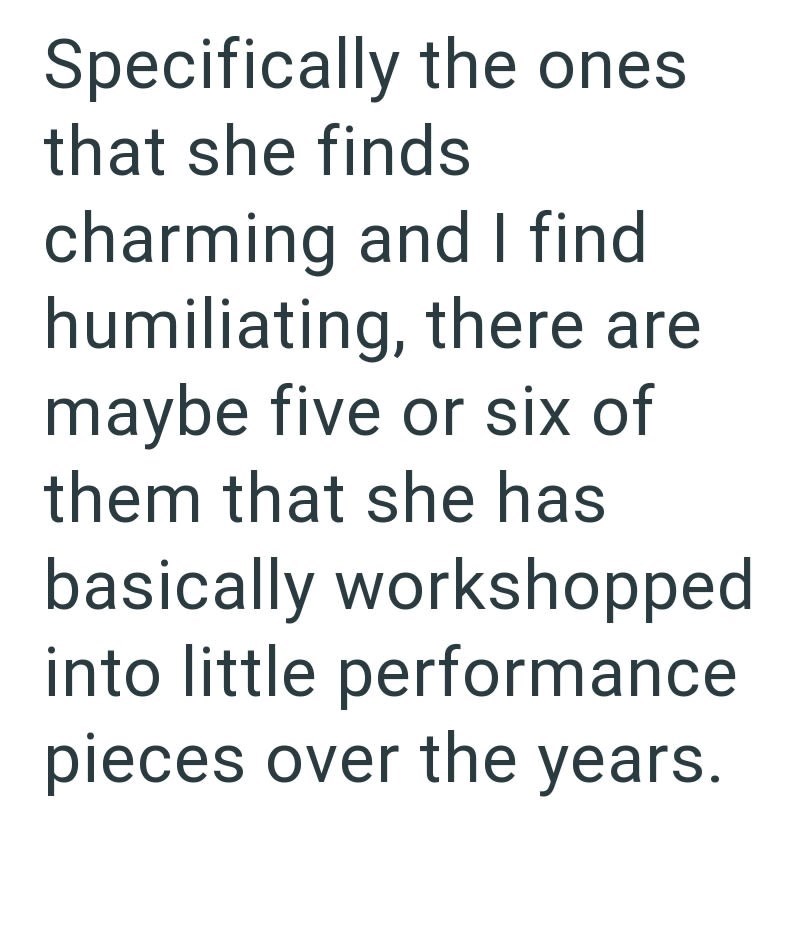 Specifically the ones that she finds charming and I find humiliating, there are maybe five or six of them that she has basically workshopped into little performance pieces over the years.
