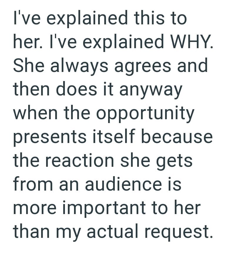 I've explained this to her. I've explained WHY. She always agrees and then does it anyway when the opportunity presents itself because the reaction she gets from an audience is more important to her than my actual request.