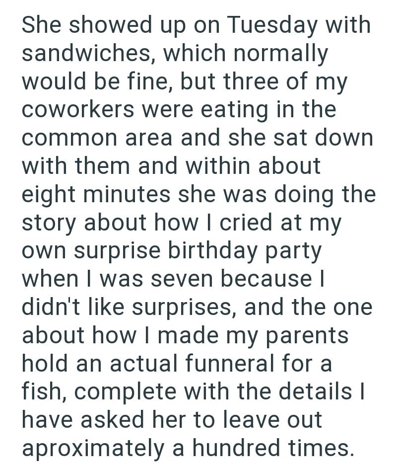 She showed up on Tuesday with sandwiches, which normally would be fine, but three of my coworkers were eating in the common area and she sat down with them and within about eight minutes she was doing the story about how I cried at my own surprise birthday party when I was seven because I didn't like surprises, and the one about how I made my parents hold an actual funneral for a fish, complete with the details | have asked her to leave out aproximately a hundred times.