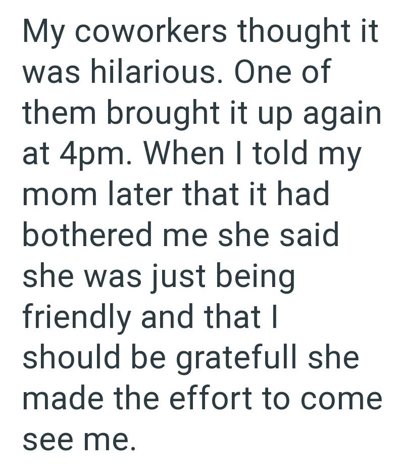 My coworkers thought it was hilarious. One of them brought it up again at 4pm. When I told my mom later that it had bothered me she said she was just being friendly and that I should be gratefull she made the effort to come see me.