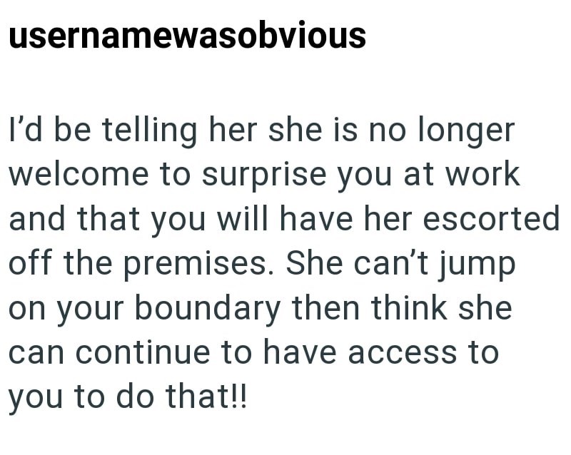 usernamewasobvious I'd be telling her she is no longer welcome to surprise you at work and that you will have her escorted off the premises. She can't jump on your boundary then think she can continue to have access to you to do that!!