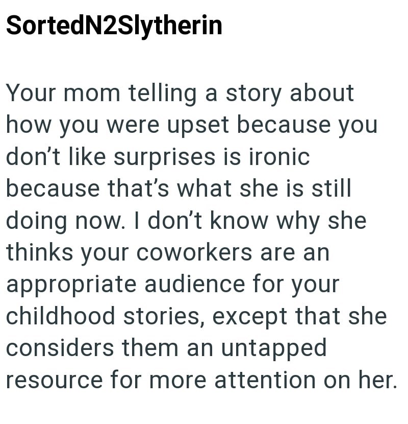 SortedN2Slytherin Your mom telling a story about how you were upset because you don't like surprises is ironic because that's what she is still doing now. I don't know why she thinks your coworkers are an appropriate audience for your childhood stories, except that she considers them an untapped resource for more attention on her.