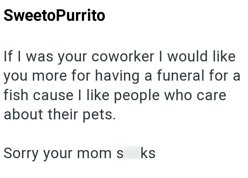 SweetoPurrito If I was your coworker I would like you more for having a funeral for a fish cause I like people who care about their pets. Sorry your mom s ks