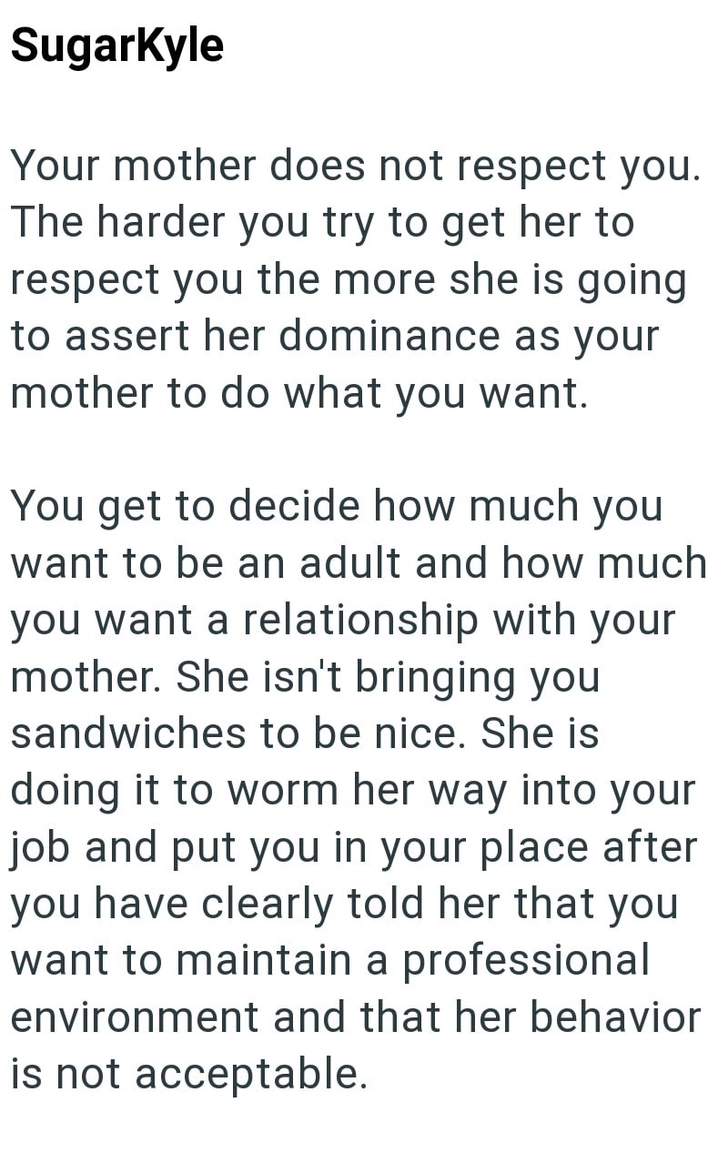 SugarKyle Your mother does not respect you. The harder you try to get her to respect you the more she is going to assert her dominance as your mother to do what you want. You get to decide how much you want to be an adult and how much you want a relationship with your mother. She isn't bringing you sandwiches to be nice. She is doing it to worm her way into your job and put you in your place after you have clearly told her that you want to maintain a professional environment and that her behavio