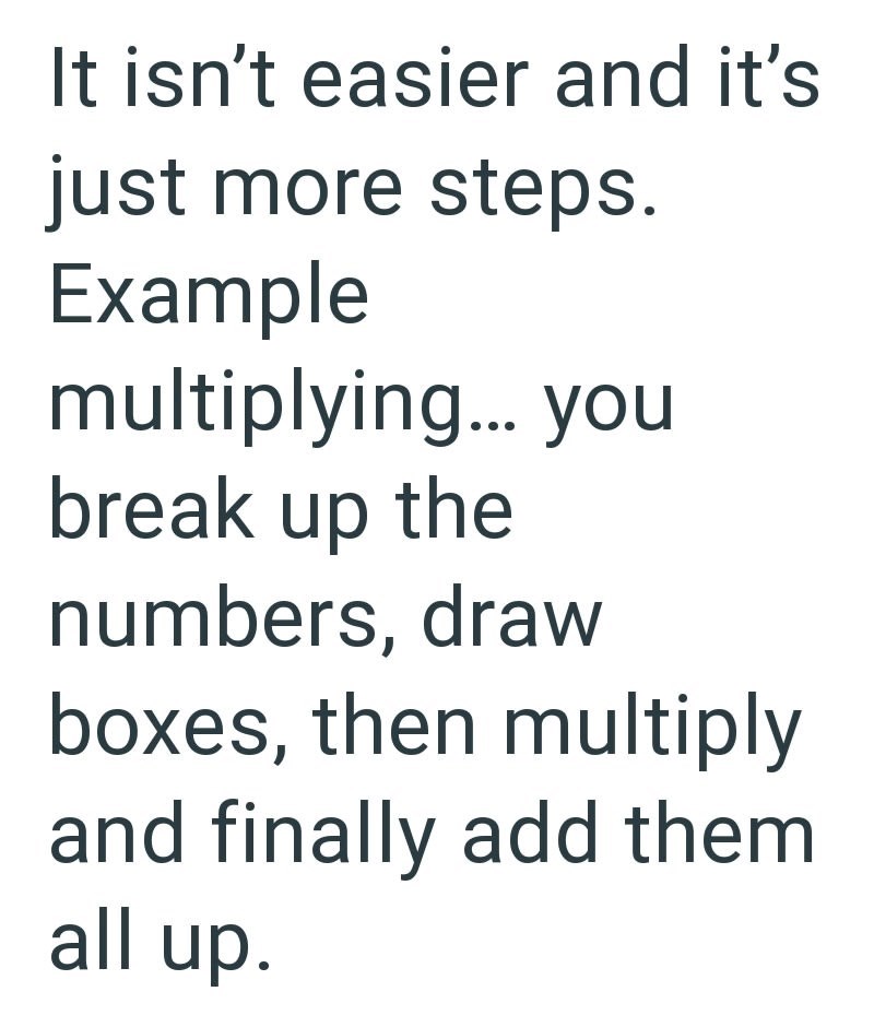 It isn't easier and it's just more steps. Example multiplying... you break up the numbers, draw boxes, then multiply and finally add them all up.
