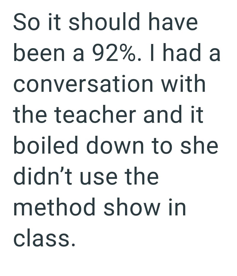 So it should have been a 92%. I had a conversation with the teacher and it boiled down to she didn't use the method show in class.
