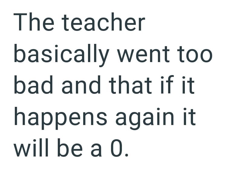 The teacher basically went too bad and that if it happens again it will be a 0.