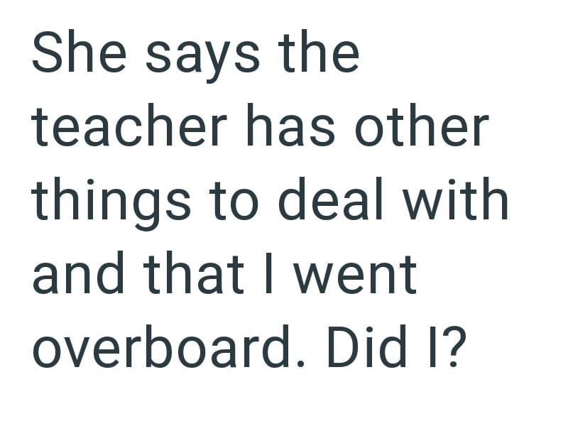 She says the teacher has other things to deal with and that I went overboard. Did I?