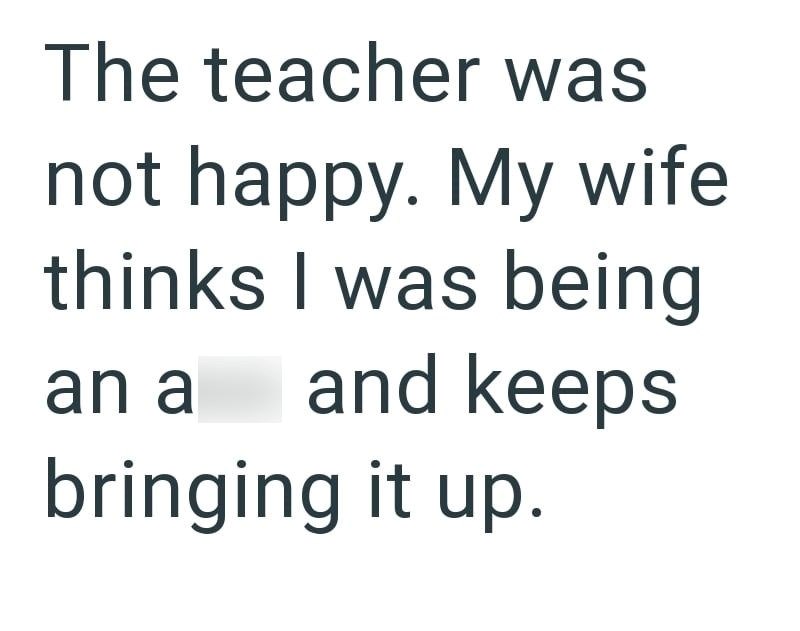 The teacher was not happy. My wife thinks I was being an a and keeps bringing it up.