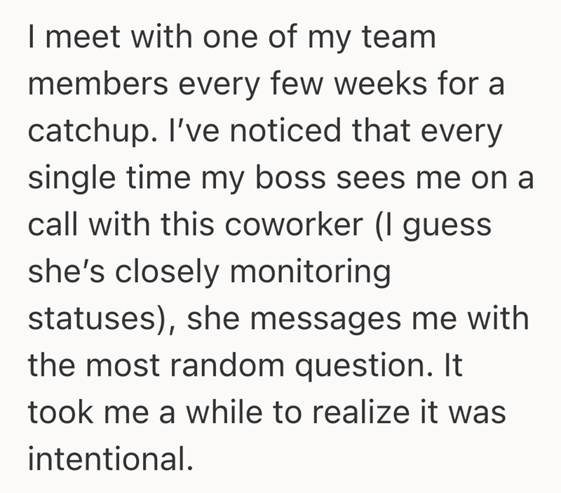 I meet with one of my team members every few weeks for a catchup. I've noticed that every single time my boss sees me on a call with this coworker (I guess she's closely monitoring statuses), she messages me with the most random question. It took me a while to realize it was intentional.