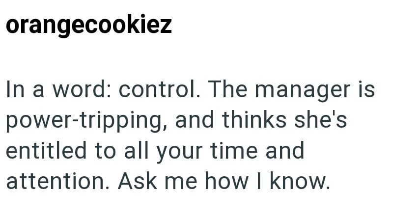 orangecookiez In a word: control. The manager is power-tripping, and thinks she's entitled to all your time and attention. Ask me how I know.