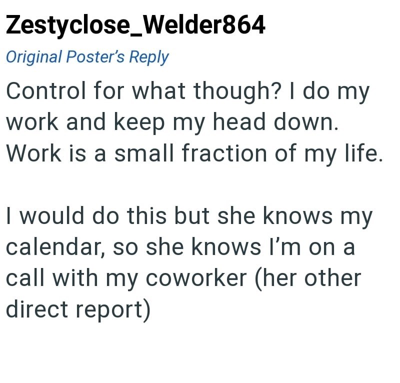 Zestyclose_Welder864 Original Poster's Reply Control for what though? I do my work and keep my head down. Work is a small fraction of my life. I would do this but she knows my calendar, so she knows I'm on a call with my coworker (her other direct report)