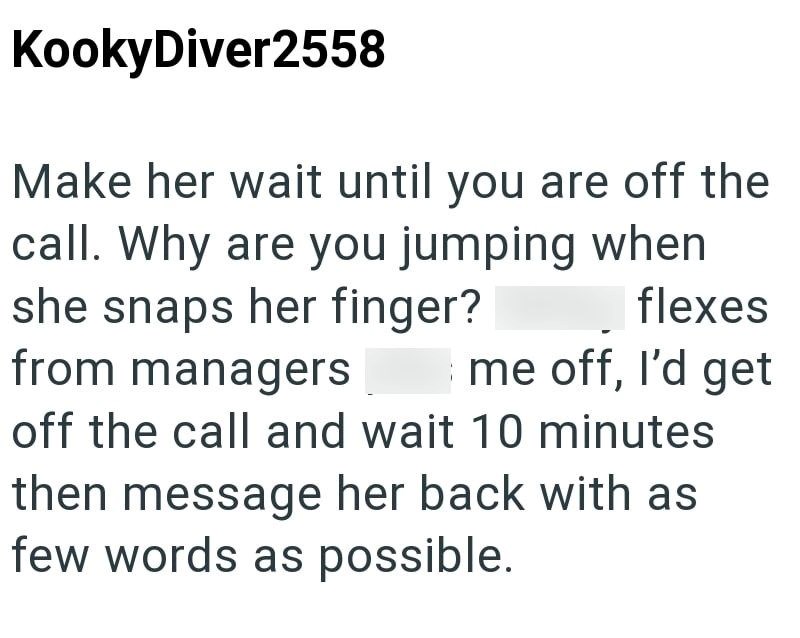 KookyDiver2558 Make her wait until you are off the call. Why are you jumping when she snaps her finger? from managers flexes me off, I'd get off the call and wait 10 minutes then message her back with as few words as possible.
