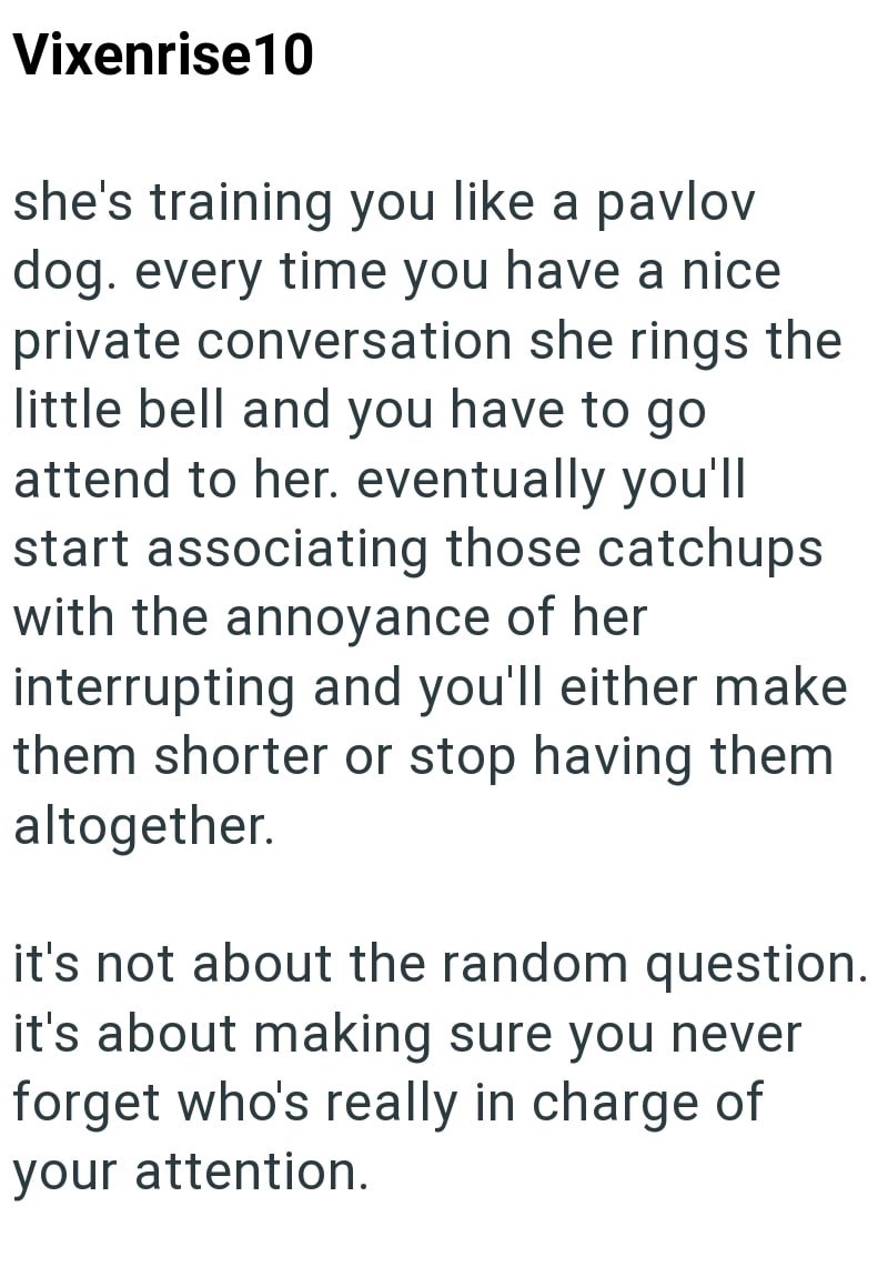 Vixenrise 10 she's training you like a pavlov dog. every time you have a nice private conversation she rings the little bell and you have to go. attend to her. eventually you'll start associating those catchups with the annoyance of her interrupting and you'll either make them shorter or stop having them altogether. it's not about the random question. it's about making sure you never forget who's really in charge of your attention.