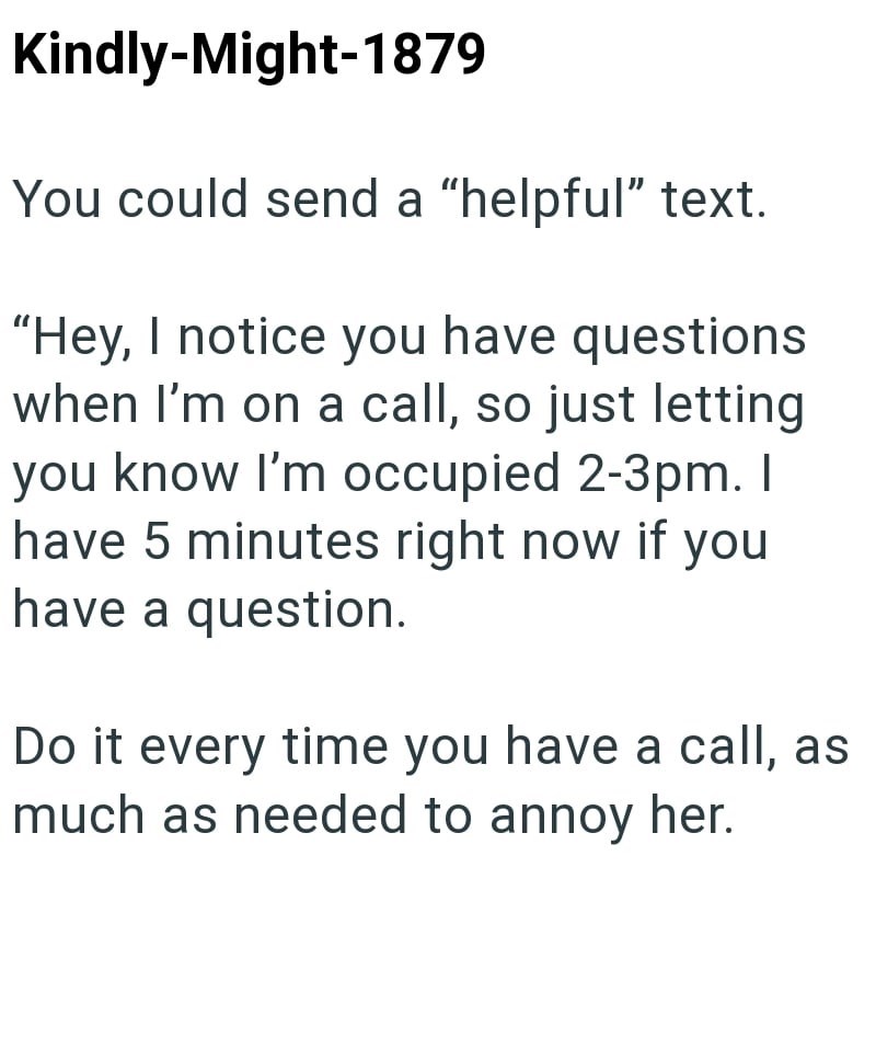 Kindly-Might-1879 You could send a "helpful" text. "Hey, I notice you have questions when I'm on a call, so just letting you know I'm occupied 2-3pm. I have 5 minutes right now if you have a question. Do it every time you have a call, as much as needed to annoy her.
