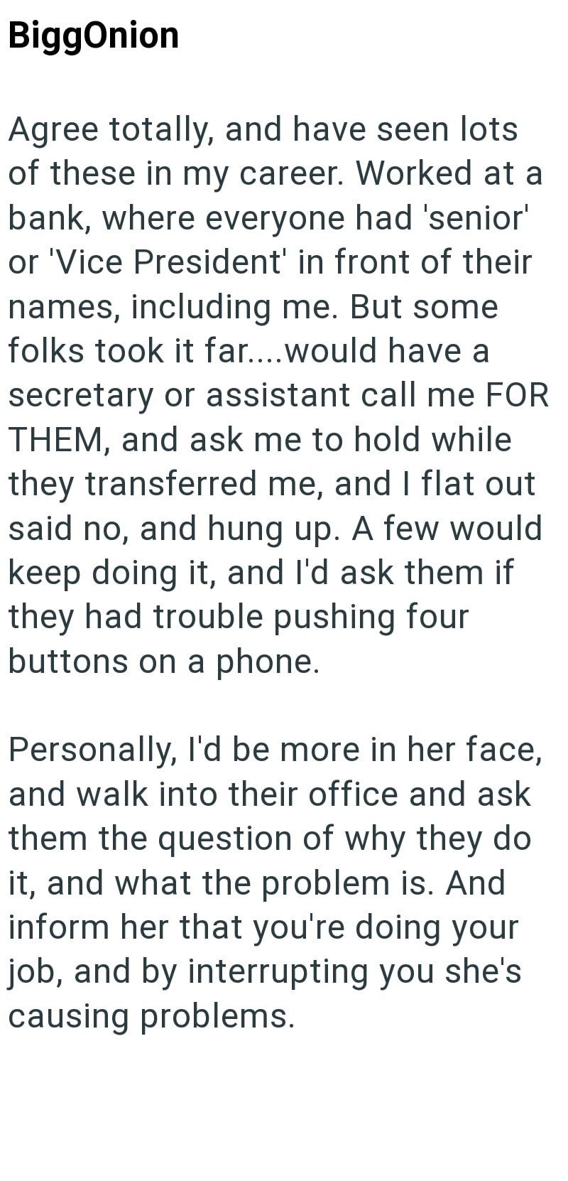 BiggOnion Agree totally, and have seen lots of these in my career. Worked at a bank, where everyone had 'senior' or 'Vice President' in front of their names, including me. But some folks took it far....would have a secretary or assistant call me FOR THEM, and ask me to hold while they transferred me, and I flat out said no, and hung up. A few would keep doing it, and I'd ask them if they had trouble pushing four buttons on a phone. Personally, I'd be more in her face, and walk into their office