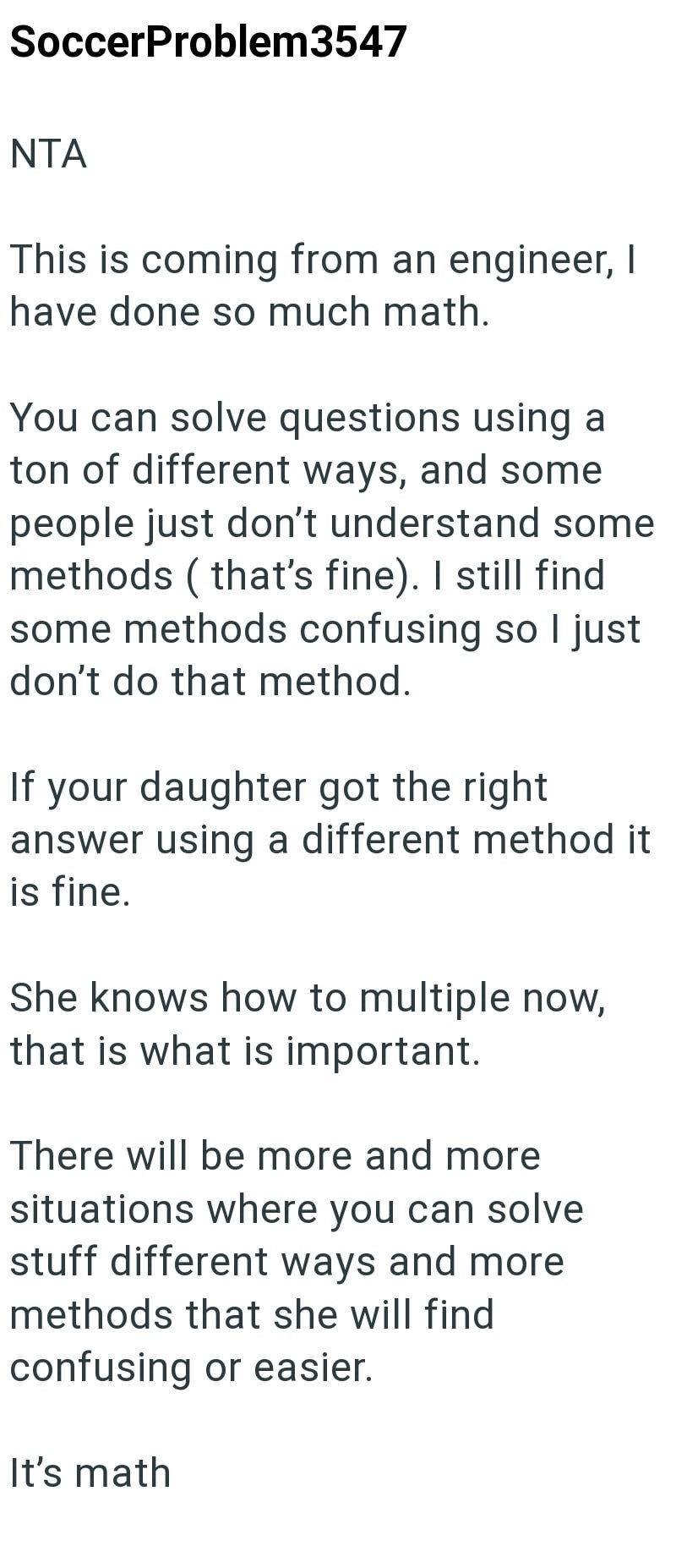 SoccerProblem3547 NTA This is coming from an engineer, I have done so much math. You can solve questions using a ton of different ways, and some people just don't understand some methods (that's fine). I still find some methods confusing so I just don't do that method. If your daughter got the right answer using a different method it is fine. She knows how to multiple now, that is what is important. There will be more and more situations where you can solve stuff different ways and more methods