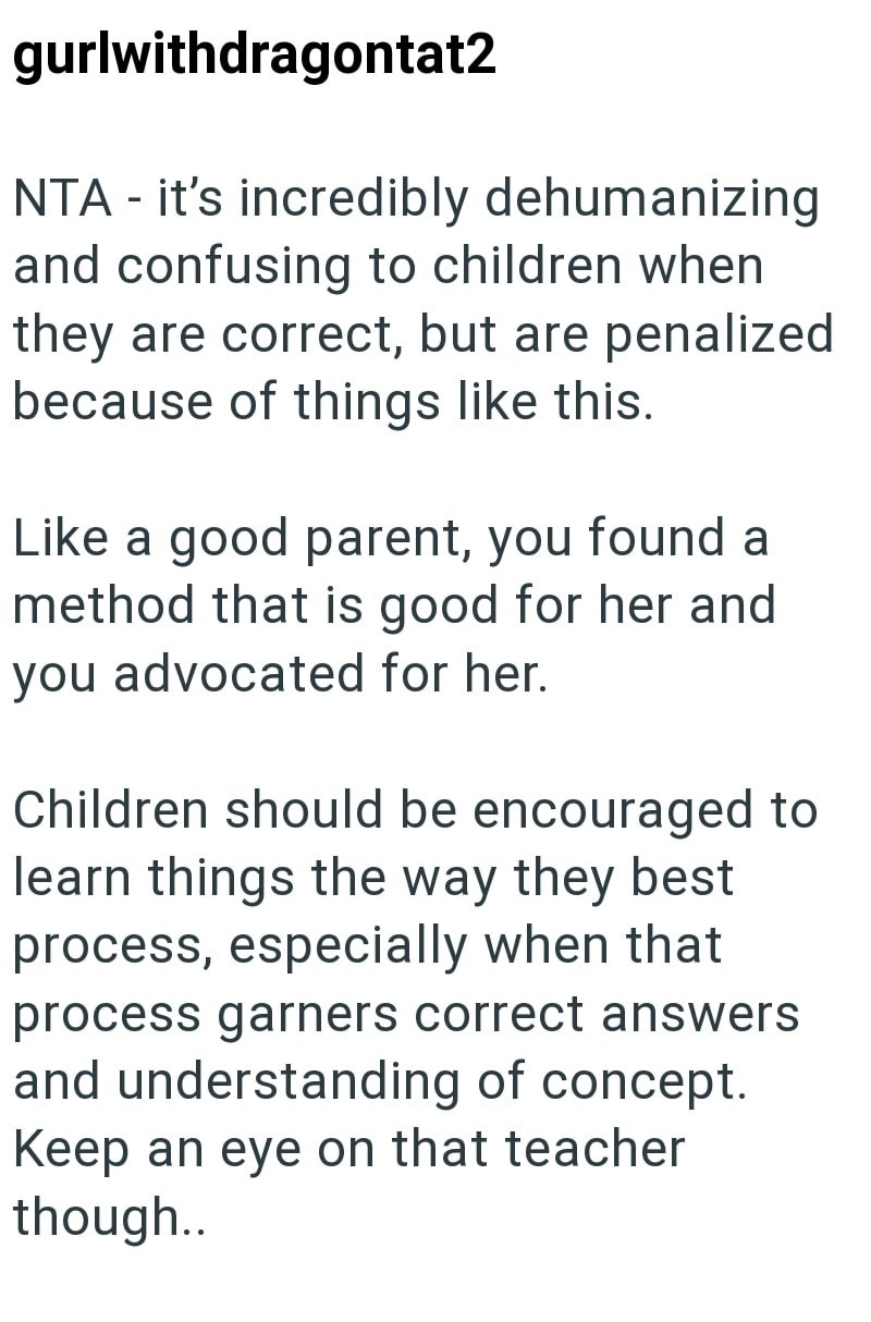 gurlwithdragontat2 NTA - it's incredibly dehumanizing and confusing to children when they are correct, but are penalized because of things like this. Like a good parent, you found a method that is good for her and you advocated for her. Children should be encouraged to learn things the way they best process, especially when that process garners correct answers and understanding of concept. Keep an eye on that teacher though..