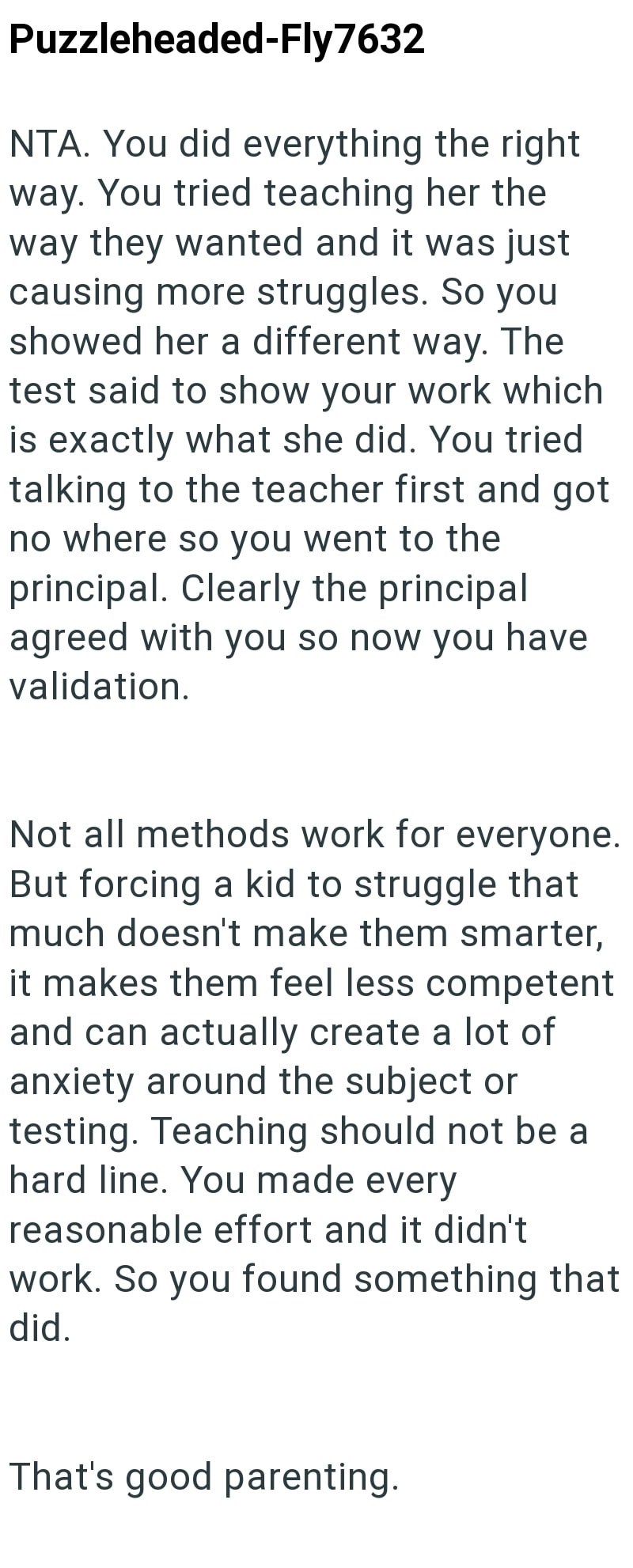 Puzzleheaded-Fly7632 NTA. You did everything the right way. You tried teaching her the way they wanted and it was just causing more struggles. So you showed her a different way. The test said to show your work which is exactly what she did. You tried talking to the teacher first and got no where so you went to the principal. Clearly the principal agreed with you so now you have validation. Not all methods work for everyone. But forcing a kid to struggle that much doesn't make them smarter, it ma