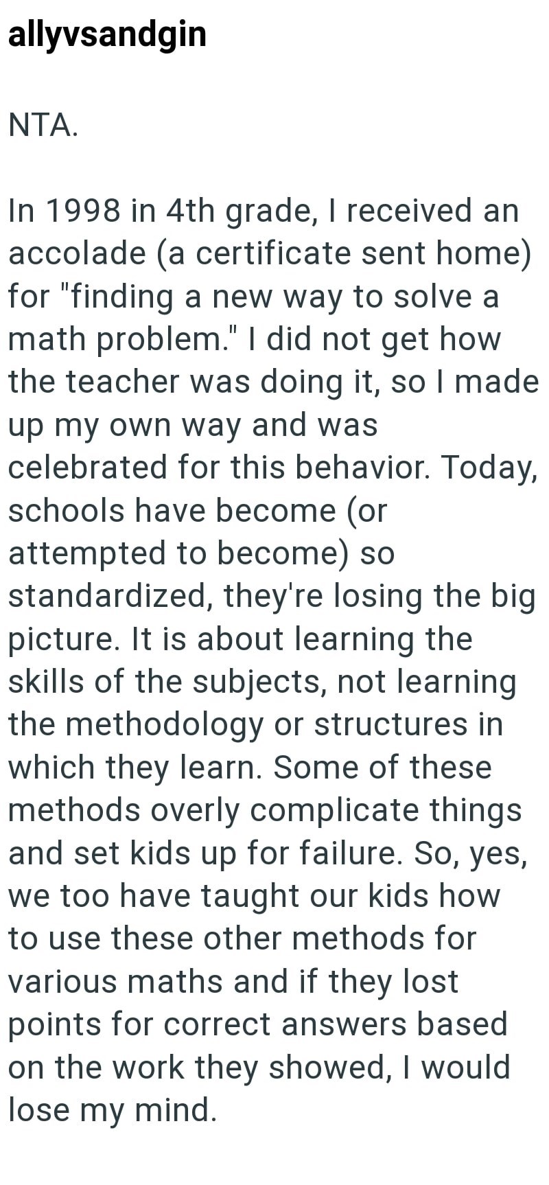 allyvsandgin NTA. In 1998 in 4th grade, I received an accolade (a certificate sent home) for "finding a new way to solve a math problem." I did not get how the teacher was doing it, so I made up my own way and was celebrated for this behavior. Today, schools have become (or attempted to become) so standardized, they're losing the big picture. It is about learning the skills of the subjects, not learning the methodology or structures in which they learn. Some of these methods overly complicate th