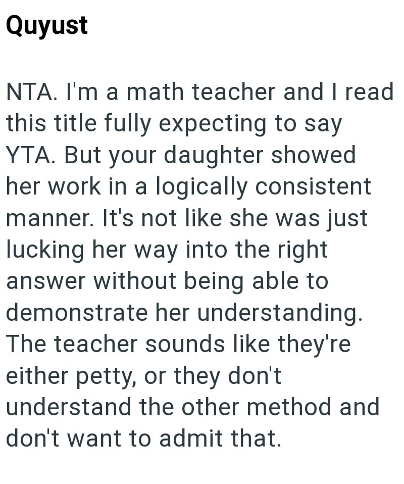 Quyust NTA. I'm a math teacher and I read this title fully expecting to say YTA. But your daughter showed her work in a logically consistent manner. It's not like she was just lucking her way into the right answer without being able to demonstrate her understanding. The teacher sounds like they're either petty, or they don't understand the other method and don't want to admit that.