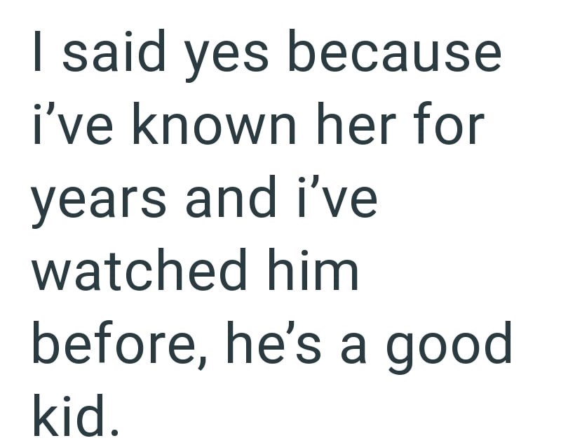 I said yes because i've known her for years and i've watched him before, he's a good kid.