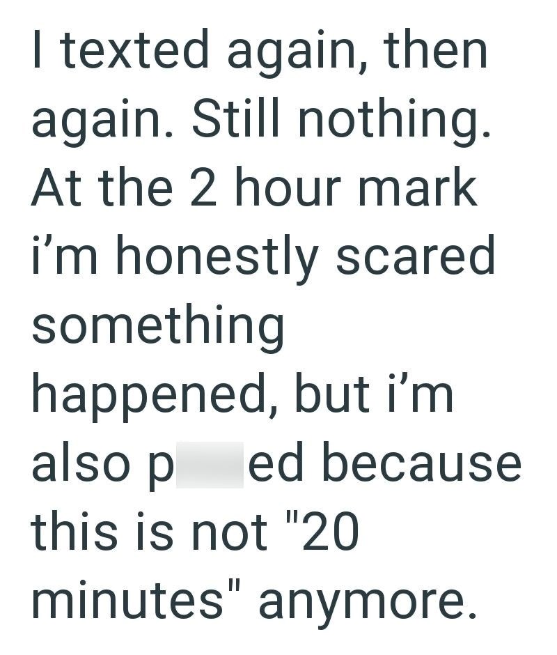 I texted again, then again. Still nothing. At the 2 hour mark i'm honestly scared something happened, but i'm also p ed because this is not "20 minutes" anymore.