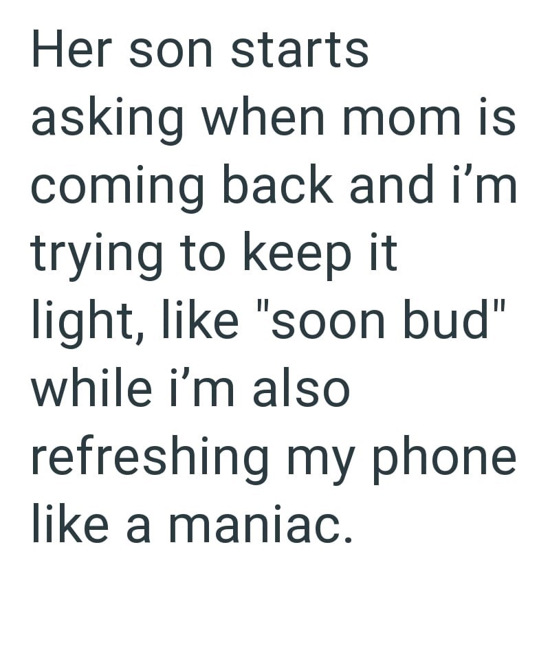 Her son starts asking when mom is coming back and i'm trying to keep it light, like "soon bud" while i'm also refreshing my phone like a maniac.