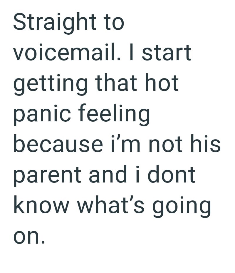 Straight to voicemail. I start getting that hot panic feeling because i'm not his parent and i dont know what's going on.