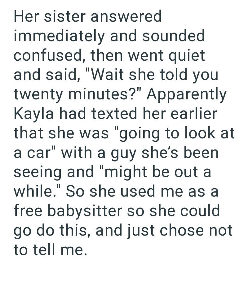 Her sister answered immediately and sounded confused, then went quiet and said, "Wait she told you twenty minutes?" Apparently Kayla had texted her earlier that she was "going to look at a car" with a guy she's been seeing and "might be out a while." So she used me as a free babysitter so she could go do this, and just chose not to tell me.