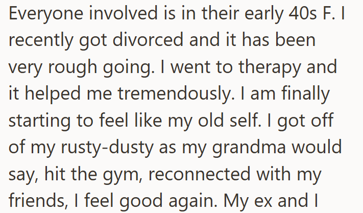 Everyone involved is in their early 40s F. I recently got divorced and it has been very rough going. I went to therapy and it helped me tremendously. I am finally starting to feel like my old self. I got off of my rusty-dusty as my grandma would say, hit the gym, reconnected with my friends, I feel good again. My ex and I