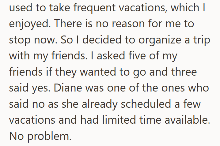 used to take frequent vacations, which I enjoyed. There is no reason for me to stop now. So I decided to organize a trip with my friends. I asked five of my friends if they wanted to go and three said yes. Diane was one of the ones who said no as she already scheduled a few vacations and had limited time available. No problem.