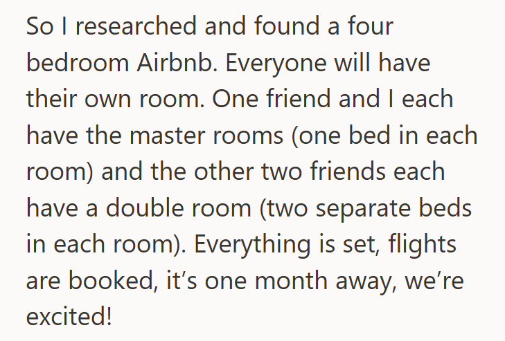 So I researched and found a four bedroom Airbnb. Everyone will have their own room. One friend and I each have the master rooms (one bed in each room) and the other two friends each have a double room (two separate beds in each room). Everything is set, flights are booked, it's one month away, we're excited!