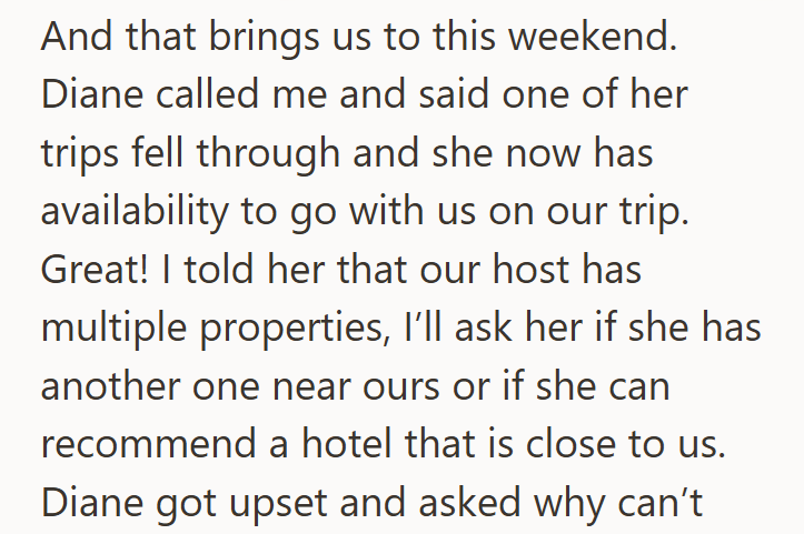 And that brings us to this weekend. Diane called me and said one of her trips fell through and she now has availability to go with us on our trip. Great! I told her that our host has multiple properties, I'll ask her if she has another one near ours or if she can recommend a hotel that is close to us. Diane got upset and asked why can't