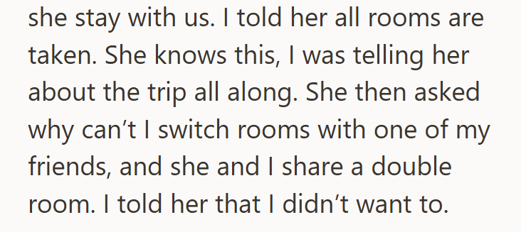 she stay with us. I told her all rooms are taken. She knows this, I was telling her about the trip all along. She then asked why can't I switch rooms with one of my friends, and she and I share a double room. I told her that I didn't want to.