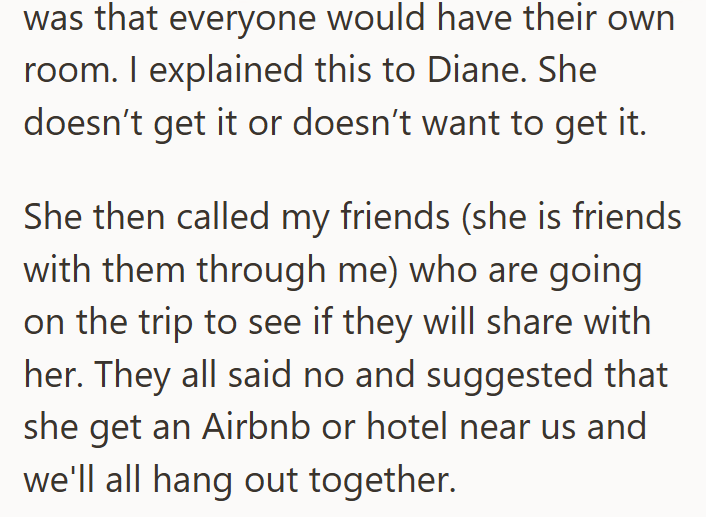 was that everyone would have their own room. I explained this to Diane. She doesn't get it or doesn't want to get it. She then called my friends (she is friends with them through me) who are going on the trip to see if they will share with her. They all said no and suggested that she get an Airbnb or hotel near us and we'll all hang out together.