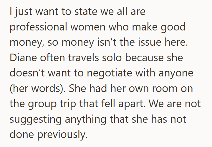 I just want to state we all are professional women who make good money, so money isn't the issue here. Diane often travels solo because she doesn't want to negotiate with anyone (her words). She had her own room on the group trip that fell apart. We are not suggesting anything that she has not done previously.