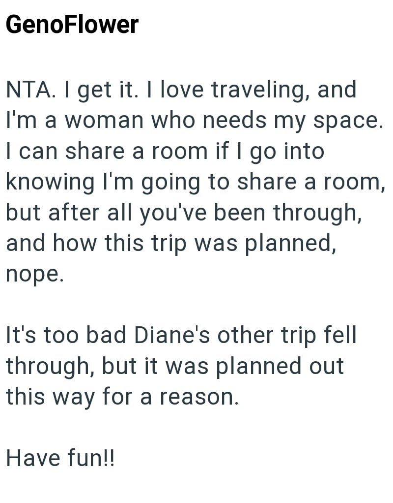 GenoFlower NTA. I get it. I love traveling, and I'm a woman who needs my space. I can share a room if I go into knowing I'm going to share a room, but after all you've been through, and how this trip was planned, nope. It's too bad Diane's other trip fell through, but it was planned out this way for a reason. Have fun!!
