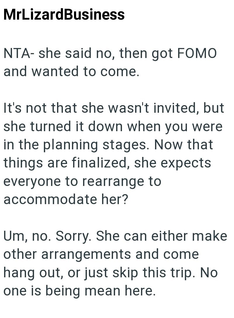 MrLizardBusiness NTA- she said no, then got FOMO and wanted to come. It's not that she wasn't invited, but she turned it down when you were in the planning stages. Now that things are finalized, she expects everyone to rearrange to accommodate her? Um, no. Sorry. She can either make other arrangements and come hang out, or just skip this trip. No one is being mean here.