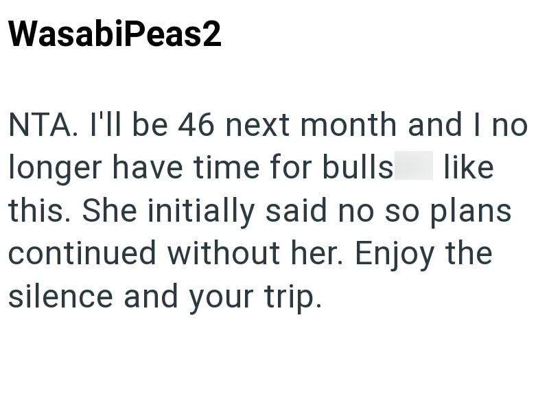 WasabiPeas2 NTA. I'll be 46 next month and I no longer have time for bulls like this. She initially said no so plans continued without her. Enjoy the silence and your trip.