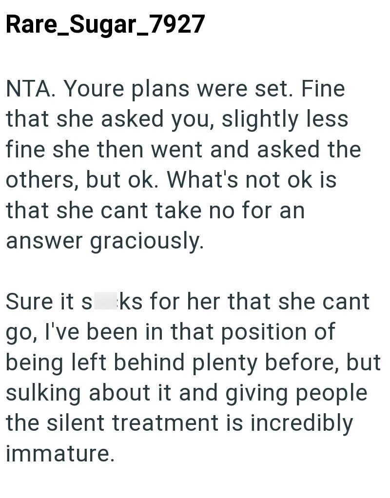 Rare_Sugar_7927 NTA. Youre plans were set. Fine that she asked you, slightly less fine she then went and asked the others, but ok. What's not ok is that she cant take no for an answer graciously. Sure it s ks for her that she cant go, I've been in that position of being left behind plenty before, but sulking about it and giving people the silent treatment is incredibly immature.