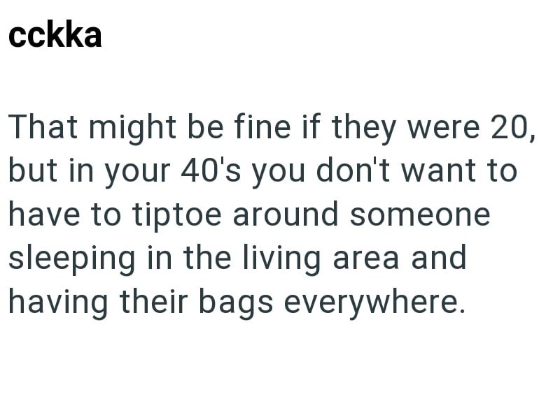 cckka That might be fine if they were 20, but in your 40's you don't want to have to tiptoe around someone sleeping in the living area and having their bags everywhere.