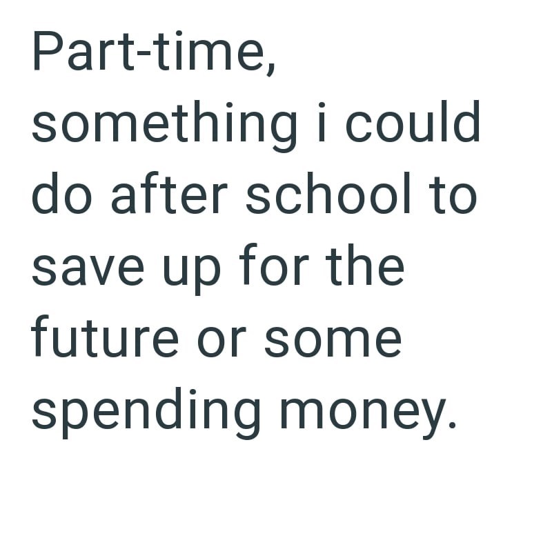 Part-time, something i could do after school to save up for the future or some spending money.