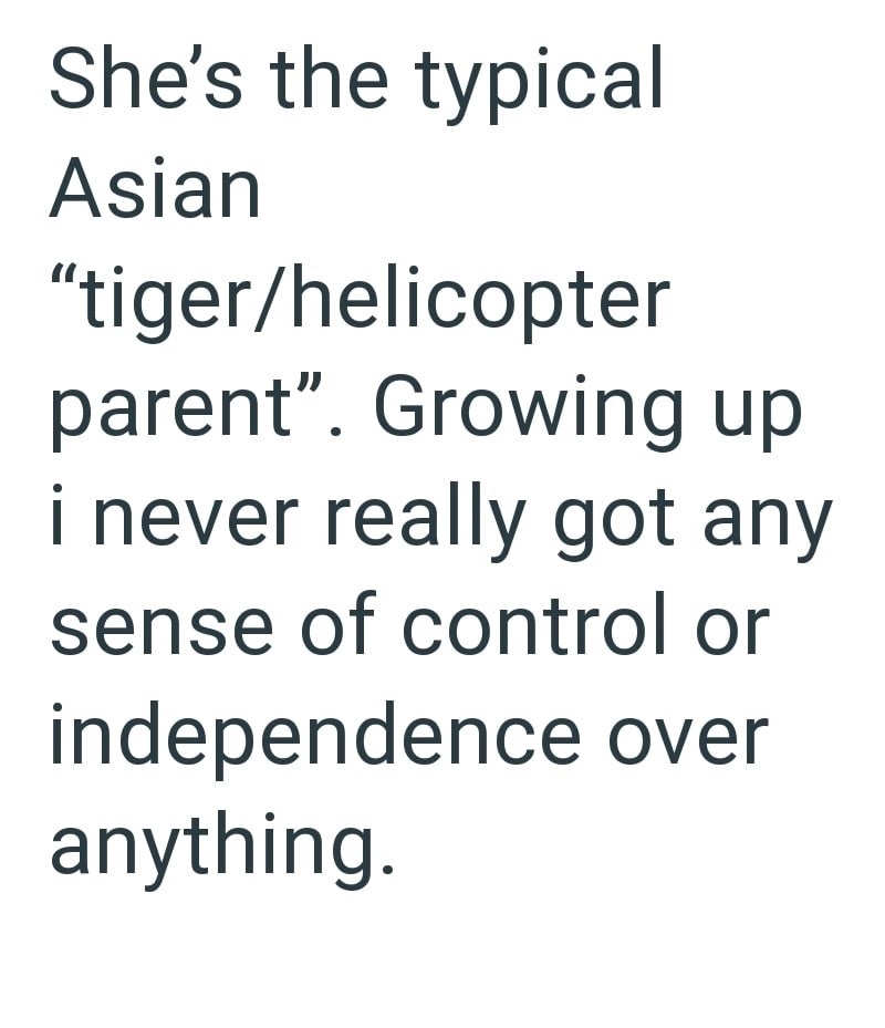 She's the typical Asian "tiger/helicopter parent". Growing up i never really got any sense of control or independence over anything.