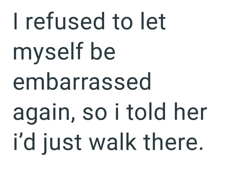 I refused to let myself be embarrassed again, so i told her i'd just walk there.