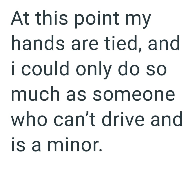 At this point my hands are tied, and i could only do so much as someone who can't drive and is a minor.