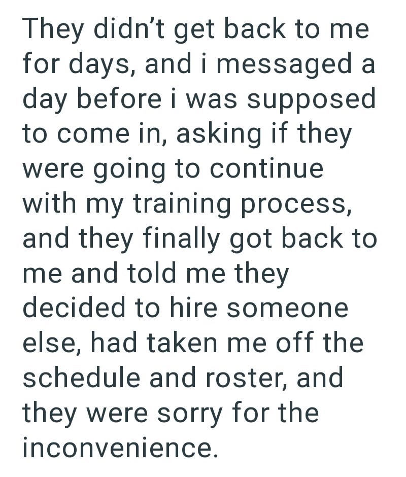 They didn't get back to me for days, and i messaged a day before i was supposed to come in, asking if they were going to continue with my training process, and they finally got back to me and told me they decided to hire someone else, had taken me off the schedule and roster, and they were sorry for the inconvenience.