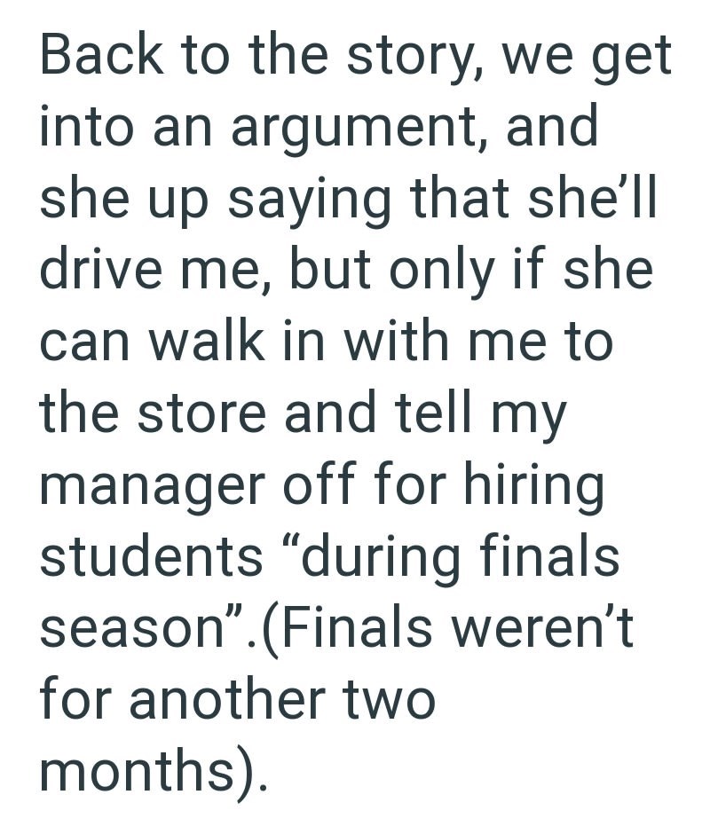 Back to the story, we get into an argument, and she up saying that she'll drive me, but only if she can walk in with me to the store and tell my manager off for hiring students "during finals season”.(Finals weren't for another two months).